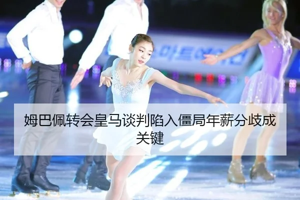 姆巴佩转会皇马谈判陷入僵局年薪分歧成关键